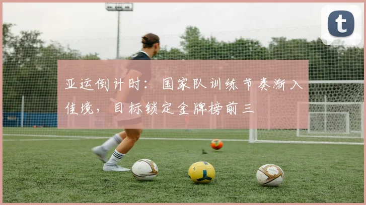 亚运倒计时:国家队训练节奏渐入佳境,目标锁定金牌榜前三