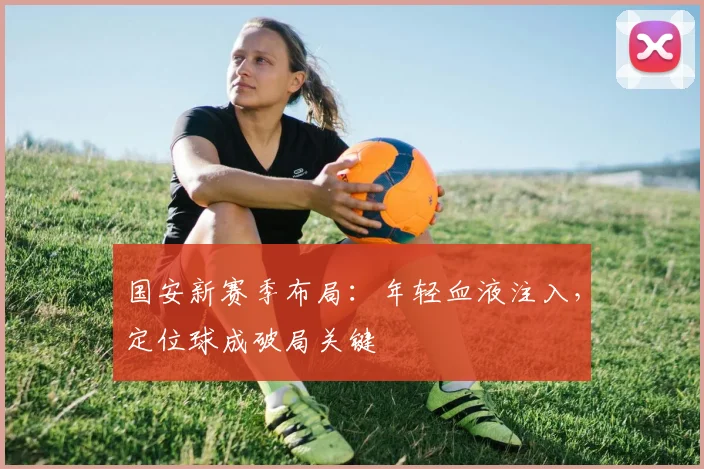 国安新赛季布局：年轻血液注入，定位球成破局关键 - 虎扑体育