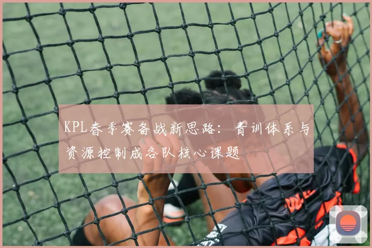 KPL春季赛备战新思路:青训体系与资源控制成各队核心课题