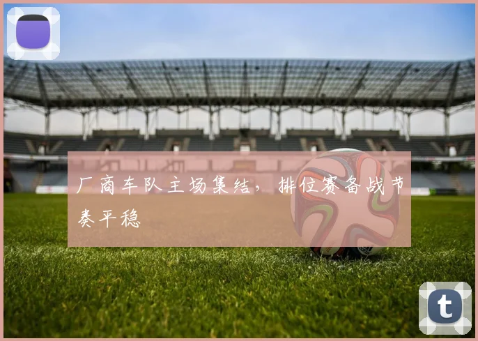 厂商车队主场集结，排位赛备战节奏平稳 - 虎扑体育