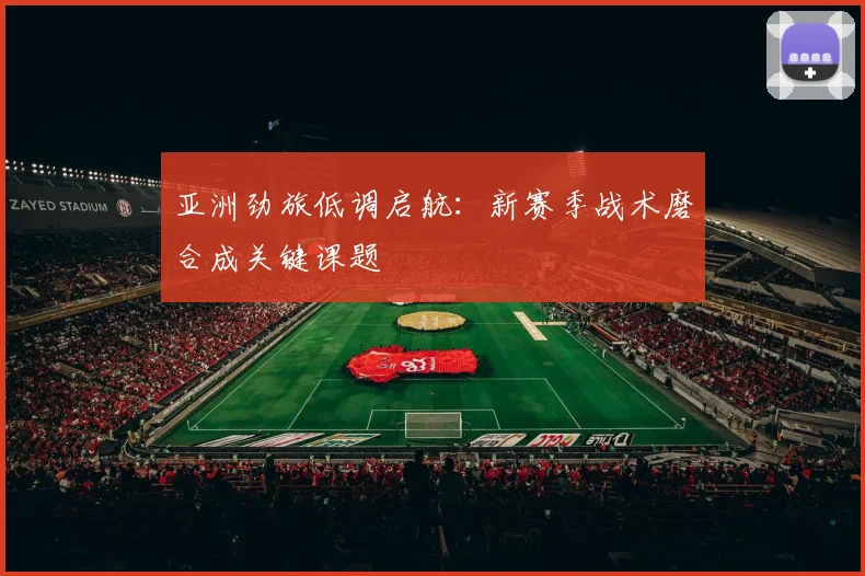 亚洲劲旅低调启航:新赛季战术磨合成关键课题