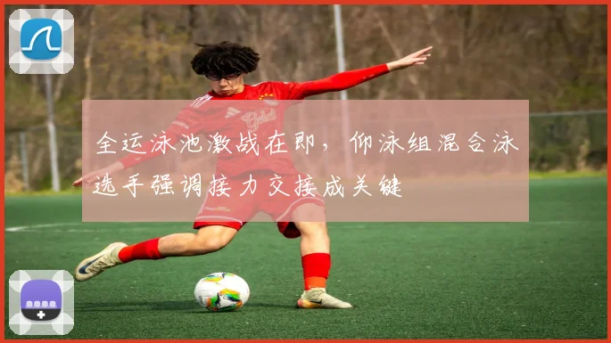 全运泳池激战在即,仰泳组混合泳选手强调接力交接成关键