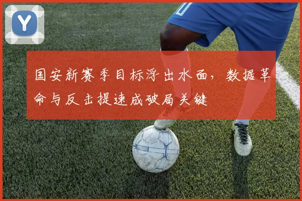 国安新赛季目标浮出水面,数据革命与反击提速成破局关键