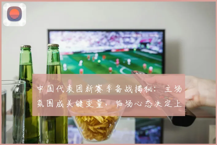 中国代表团新赛季备战揭秘：主场氛围成关键变量，临场心态决定上限